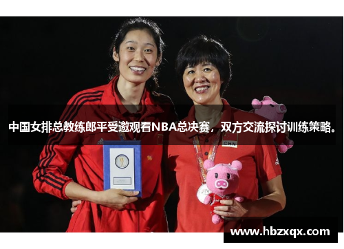 中国女排总教练郎平受邀观看NBA总决赛，双方交流探讨训练策略。